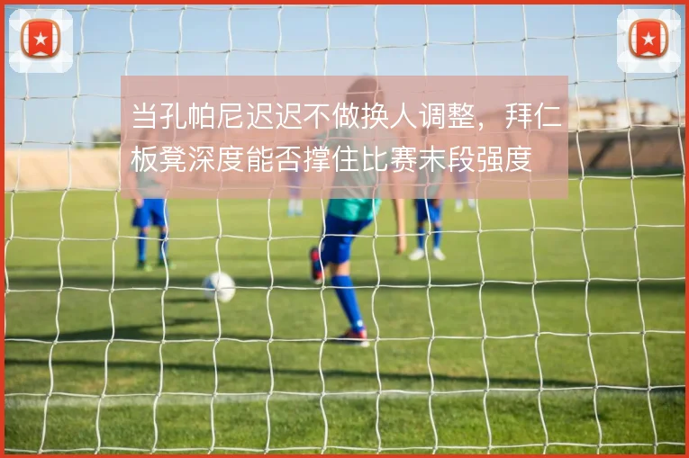 当孔帕尼迟迟不做换人调整，拜仁板凳深度能否撑住比赛末段强度