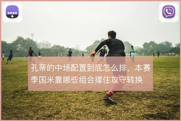 孔蒂的中场配置到底怎么排，本赛季国米靠哪些组合撑住攻守转换
