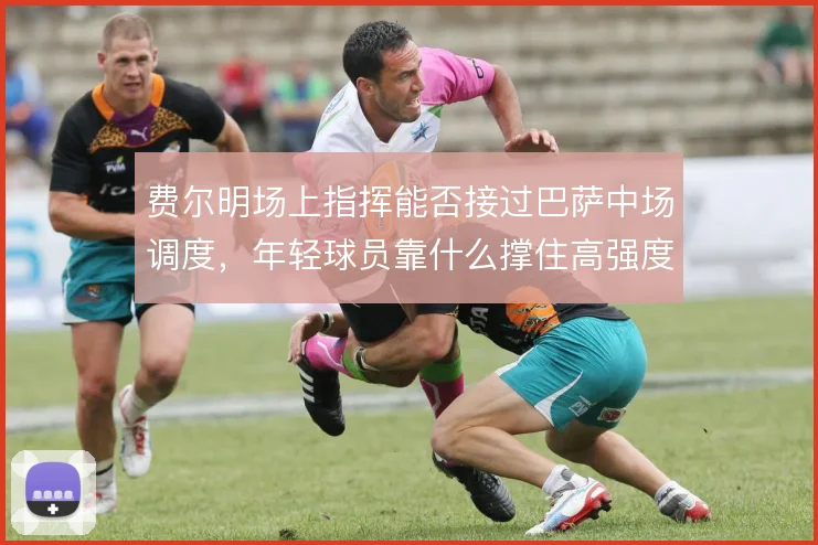 费尔明场上指挥能否接过巴萨中场调度，年轻球员靠什么撑住高强度压迫
