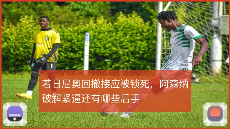 若日尼奥回撤接应被锁死,阿森纳破解紧逼还有哪些后手