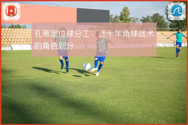 孔蒂定位球分工：近十年角球战术的角色划分