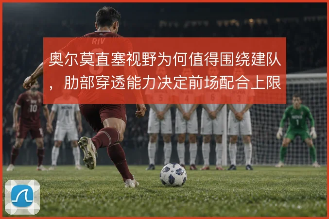 奥尔莫直塞视野为何值得围绕建队,肋部穿透能力决定前场配合上限