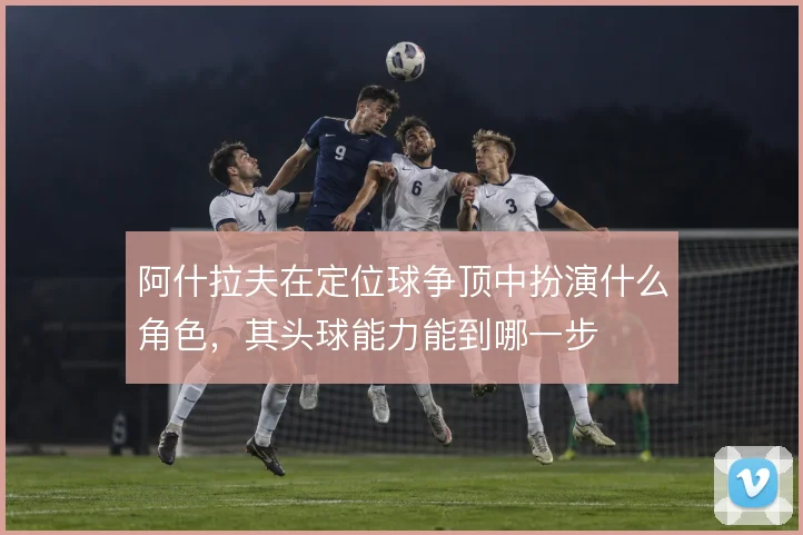 阿什拉夫在定位球争顶中扮演什么角色，其头球能力能到哪一步