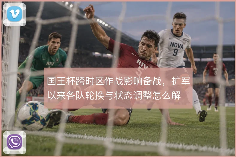 国王杯跨时区作战影响备战，扩军以来各队轮换与状态调整怎么解
