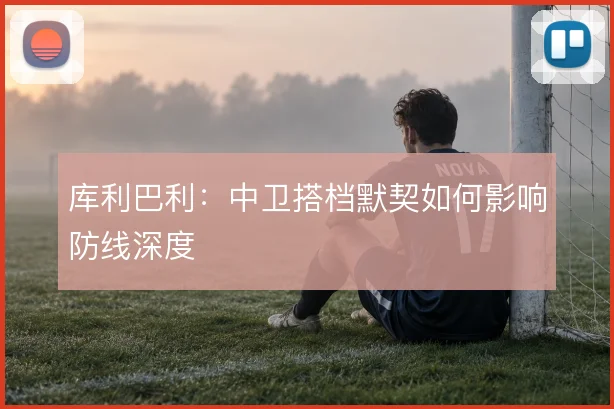 库利巴利:中卫搭档默契如何影响防线深度