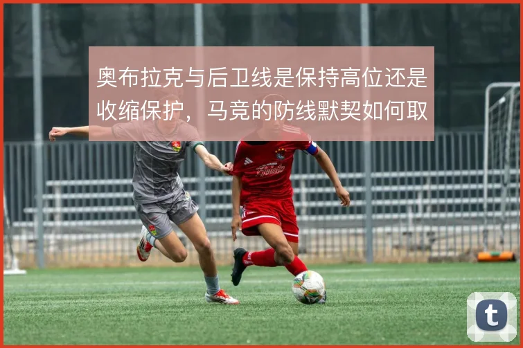 奥布拉克与后卫线是保持高位还是收缩保护,马竞的防线默契如何取舍