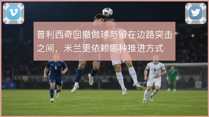 普利西奇回撤做球与留在边路突击之间,米兰更依赖哪种推进方式