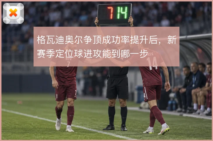 格瓦迪奥尔争顶成功率提升后,新赛季定位球进攻能到哪一步