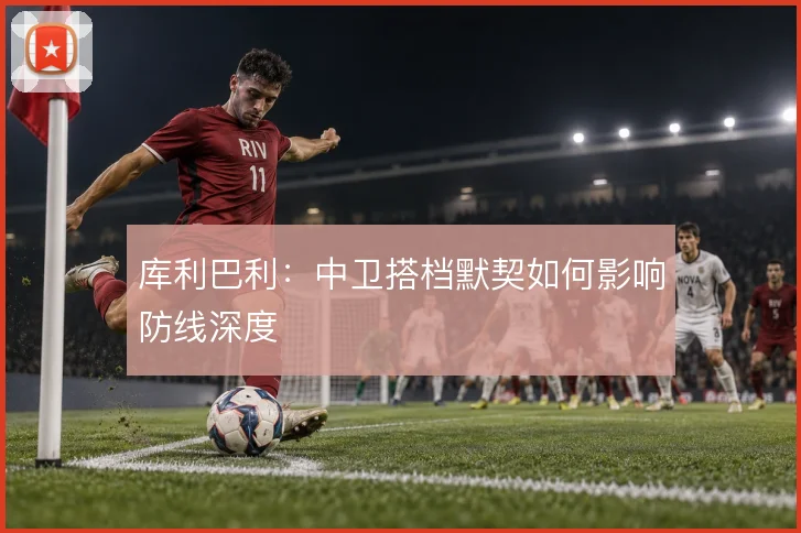 库利巴利：中卫搭档默契如何影响防线深度