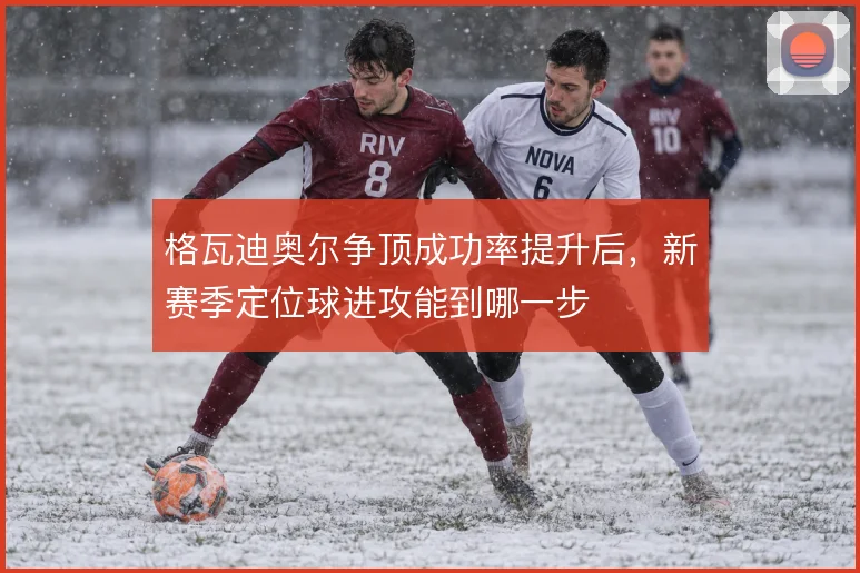 格瓦迪奥尔争顶成功率提升后，新赛季定位球进攻能到哪一步