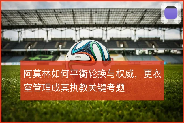 阿莫林如何平衡轮换与权威,更衣室管理成其执教关键考题