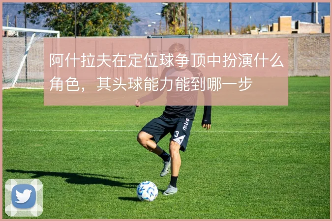 阿什拉夫在定位球争顶中扮演什么角色,其头球能力能到哪一步