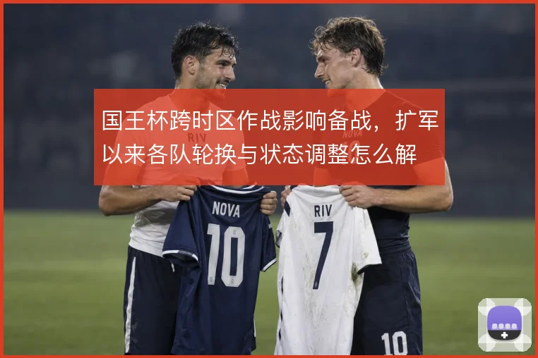 国王杯跨时区作战影响备战，扩军以来各队轮换与状态调整怎么解