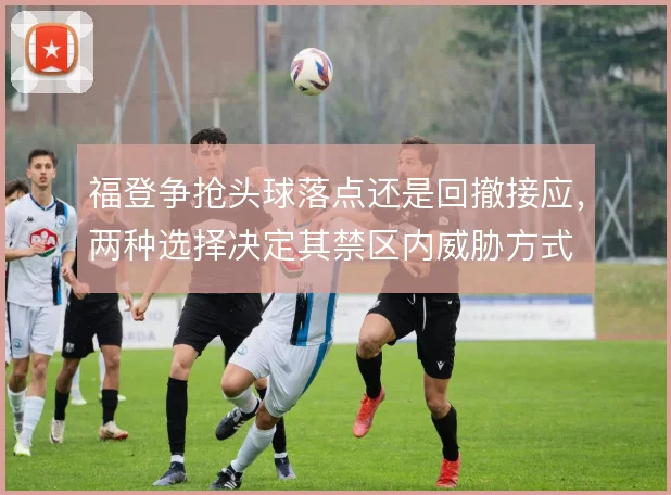 福登争抢头球落点还是回撤接应，两种选择决定其禁区内威胁方式