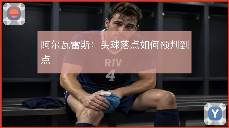 阿尔瓦雷斯：头球落点如何预判到点