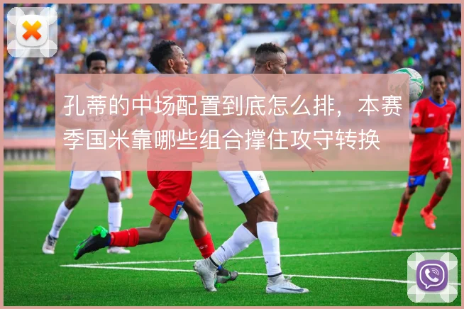 孔蒂的中场配置到底怎么排，本赛季国米靠哪些组合撑住攻守转换