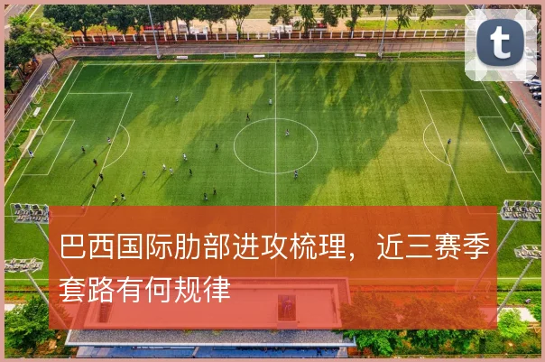巴西国际肋部进攻梳理，近三赛季套路有何规律